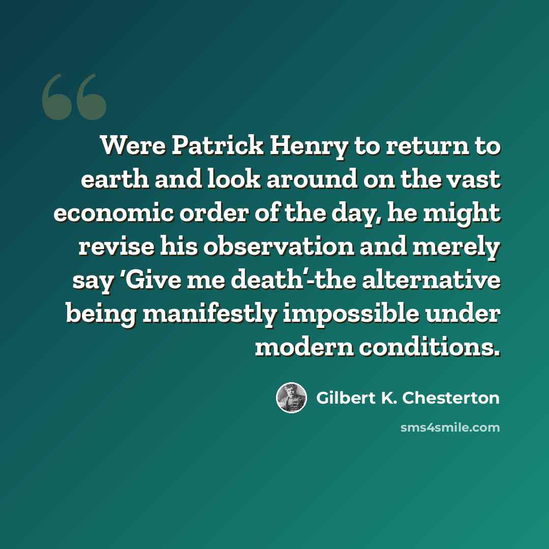 “Were Patrick Henry to return to earth and look around on the vast economic order of the day, he might revise his observation and merely say ‘Give me death’-the alternative being manifestly impossible under modern conditions.” quote by Gilbert K. Chesterton