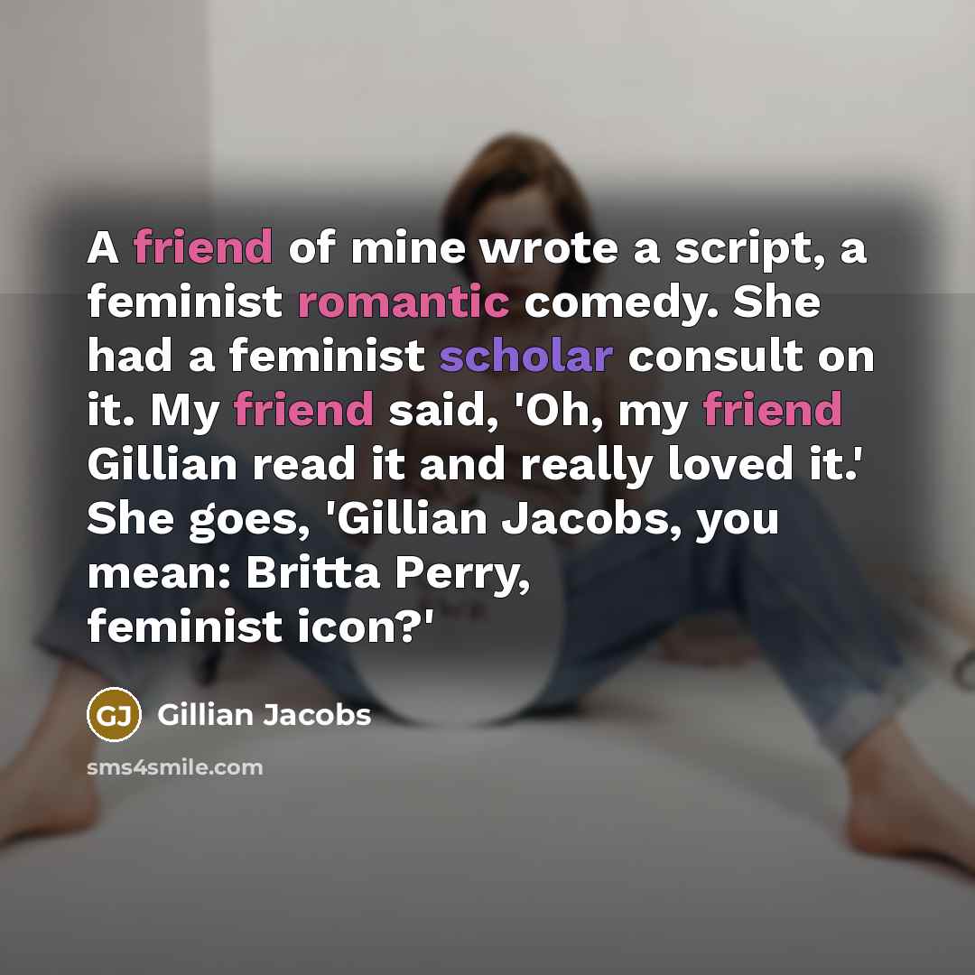 “A friend of mine wrote a script, a feminist romantic comedy. She had a feminist scholar consult on it. My friend said, 'Oh, my friend Gillian read it and really loved it.' She goes, 'Gillian Jacobs, you mean: Britta Perry, feminist icon?'” quote by Gillian Jacobs