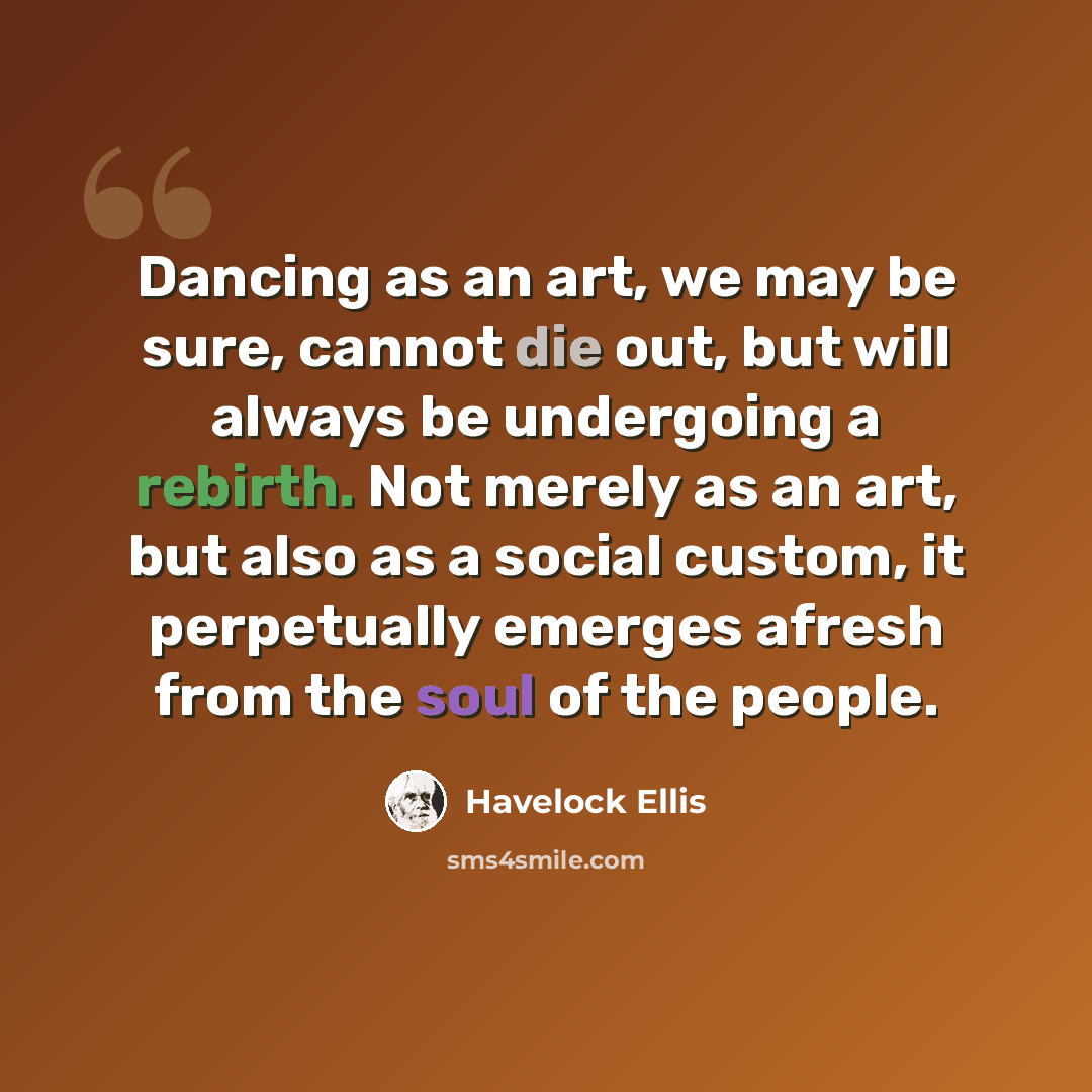 “Dancing as an art, we may be sure, cannot die out, but will always be undergoing a rebirth. Not merely as an art, but also as a social custom, it perpetually emerges afresh from the soul of the people.” quote by Havelock Ellis