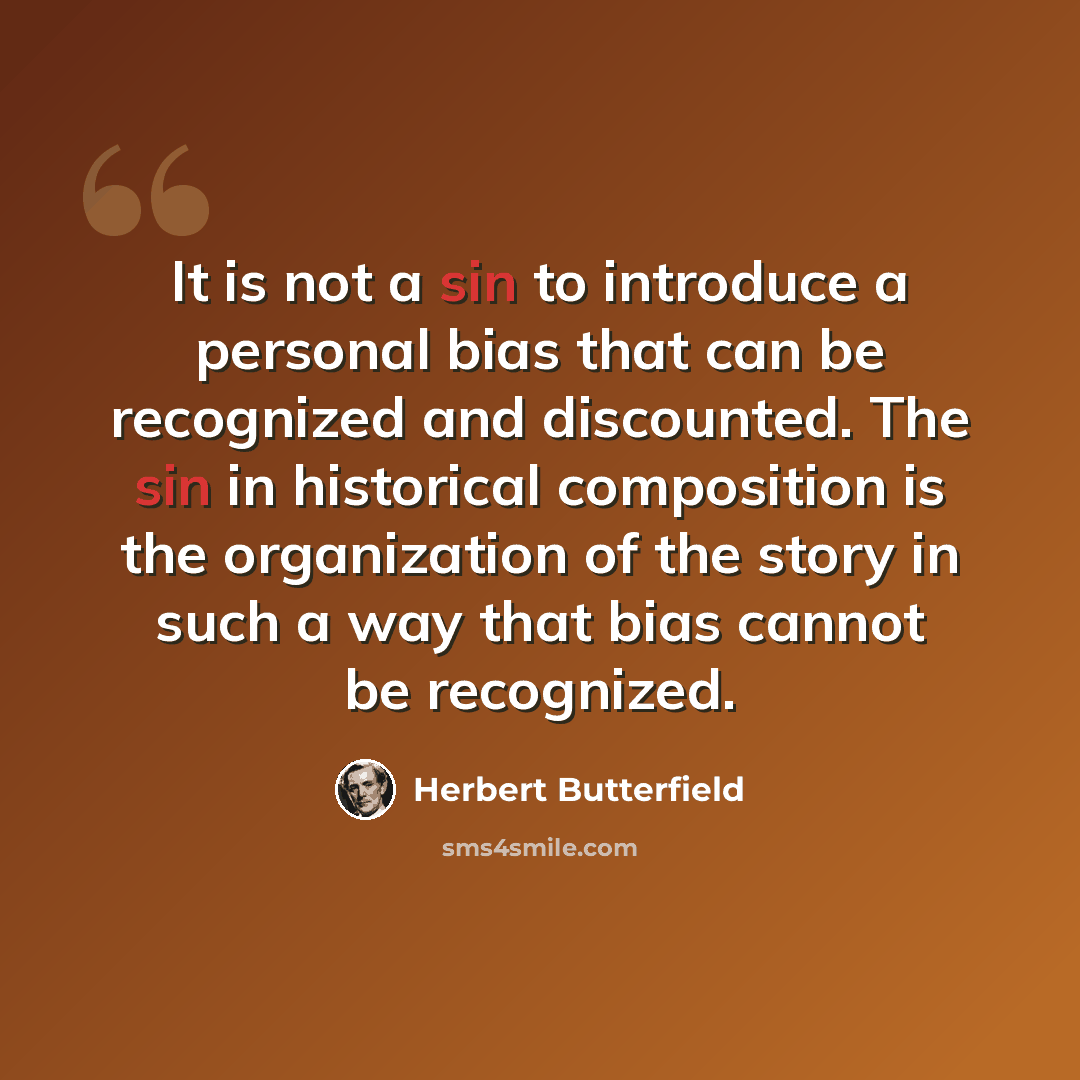 “It is not a sin to introduce a personal bias that can be recognized and discounted. The sin in historical composition is the organization of the story in such a way that bias cannot be recognized.” quote by Herbert Butterfield