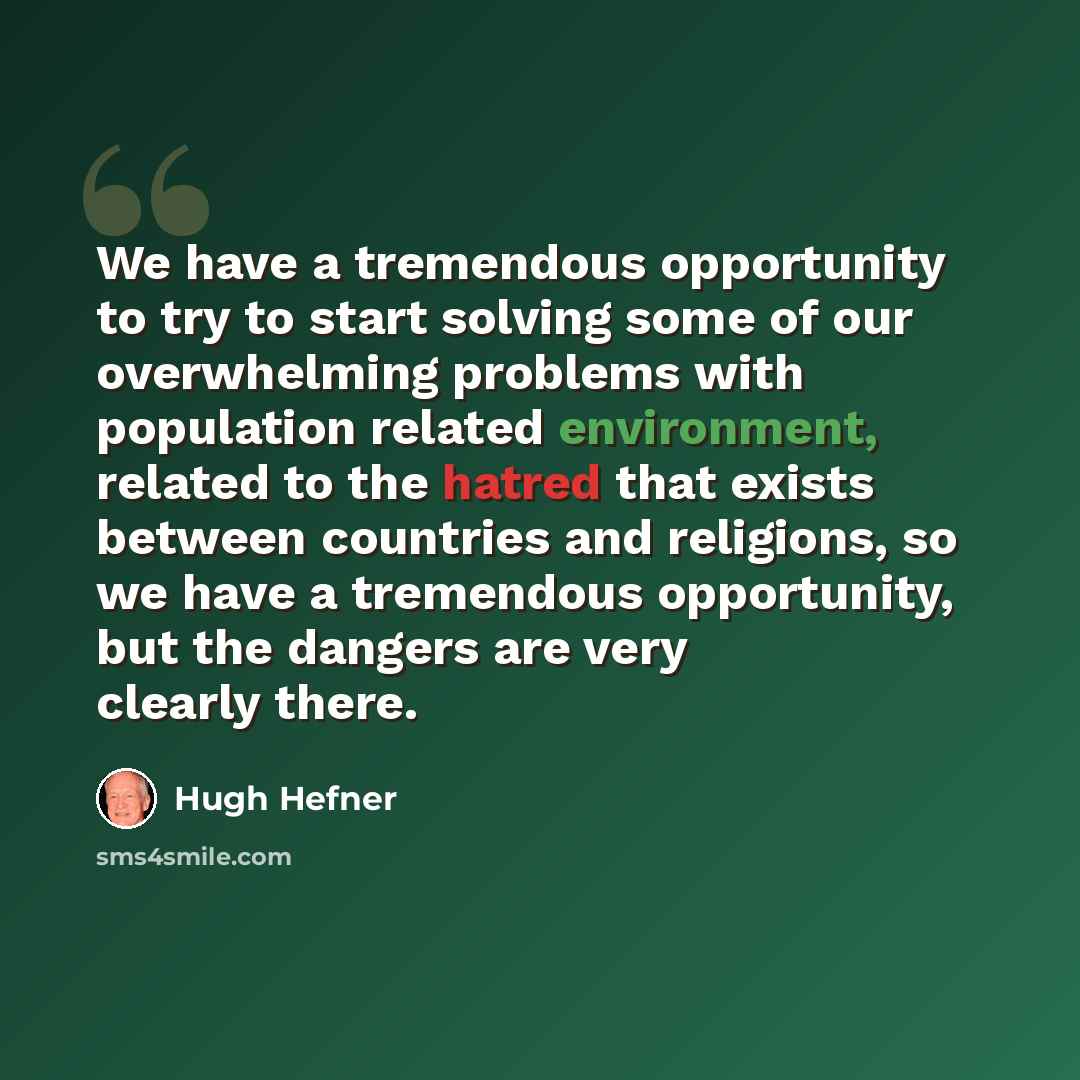 “We have a tremendous opportunity to try to start solving some of our overwhelming problems with population related environment, related to the hatred that exists between countries and religions, so we have a tremendous opportunity, but the dangers are very clearly there.” quote by Hugh Hefner