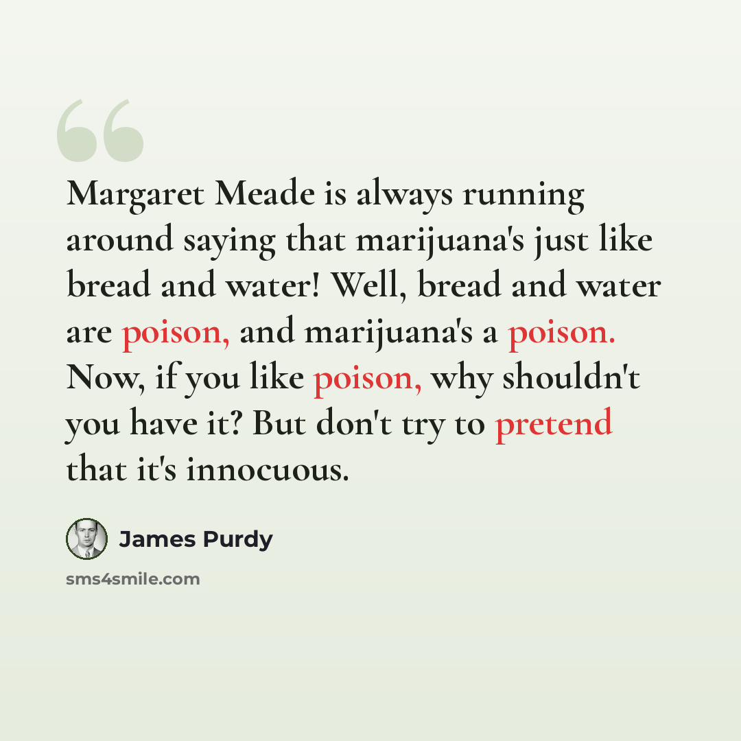 “Margaret Meade is always running around saying that marijuana's just like bread and water! Well, bread and water are poison, and marijuana's a poison. Now, if you like poison, why shouldn't you have it? But don't try to pretend that it's innocuous.” quote by James Purdy