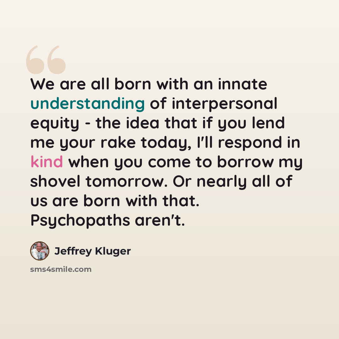 “We are all born with an innate understanding of interpersonal equity - the idea that if you lend me your rake today, I'll respond in kind when you come to borrow my shovel tomorrow. Or nearly all of us are born with that. Psychopaths aren't.” quote by Jeffrey Kluger