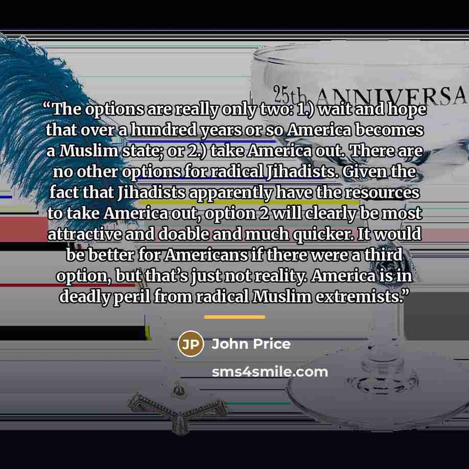 “The options are really only two: 1.) wait and hope that over a hundred years or so America becomes a Muslim state; or 2.) take America out. There are no other options for radical Jihadists. Given the fact that Jihadists apparently have the resources to take America out, option 2 will clearly be…” quote by John Price