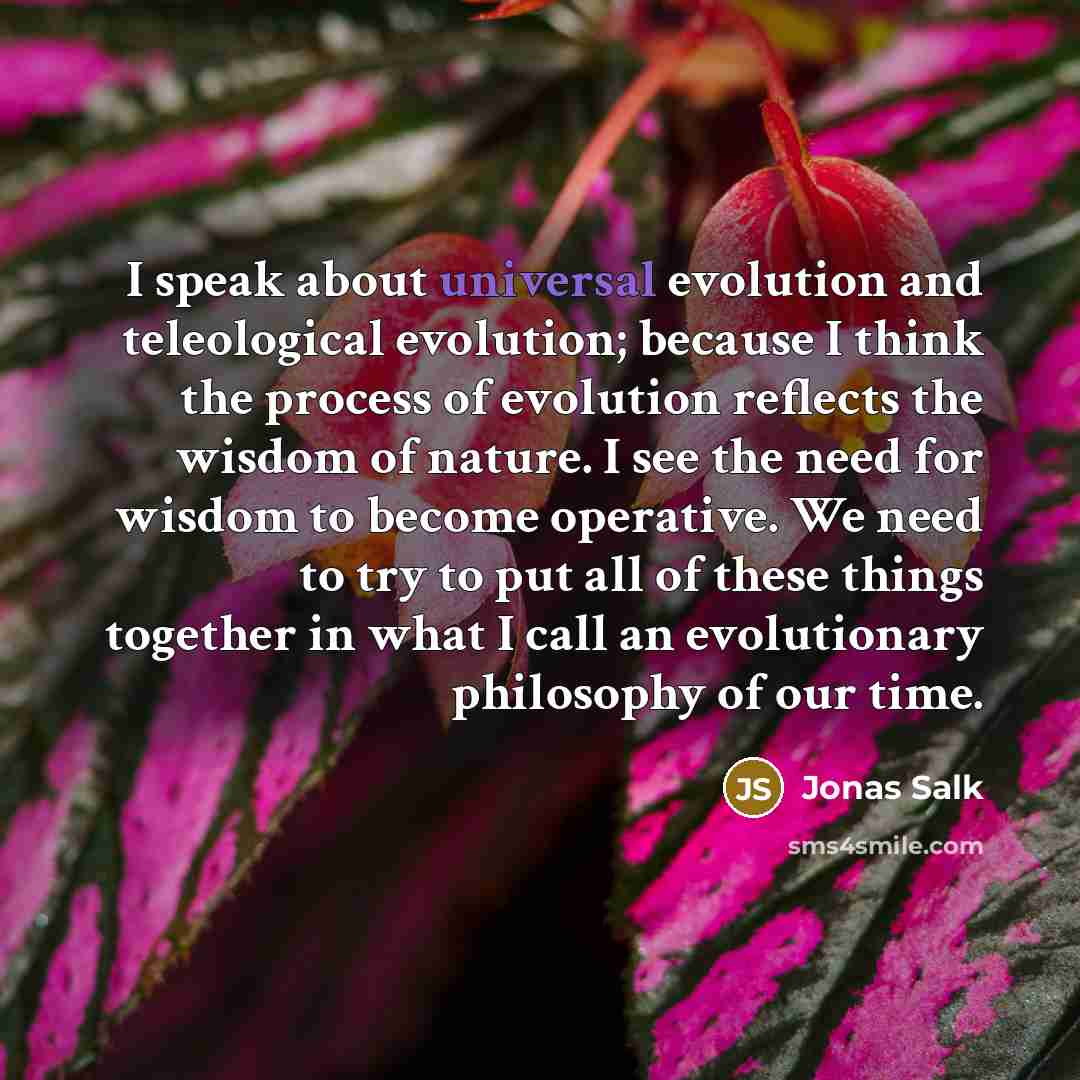 “I speak about universal evolution and teleological evolution; because I think the process of evolution reflects the wisdom of nature. I see the need for wisdom to become operative. We need to try to put all of these things together in what I call an evolutionary philosophy of our time.” quote by Jonas Salk