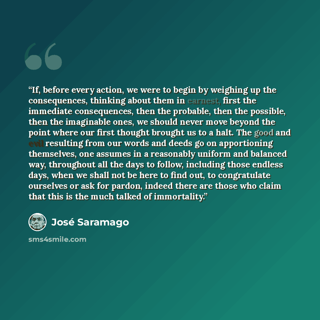 “If, before every action, we were to begin by weighing up the consequences, thinking about them in earnest, first the immediate consequences, then the probable, then the possible, then the imaginable ones, we should never move beyond the point where our first thought brought us to a halt. The good…” quote by José Saramago