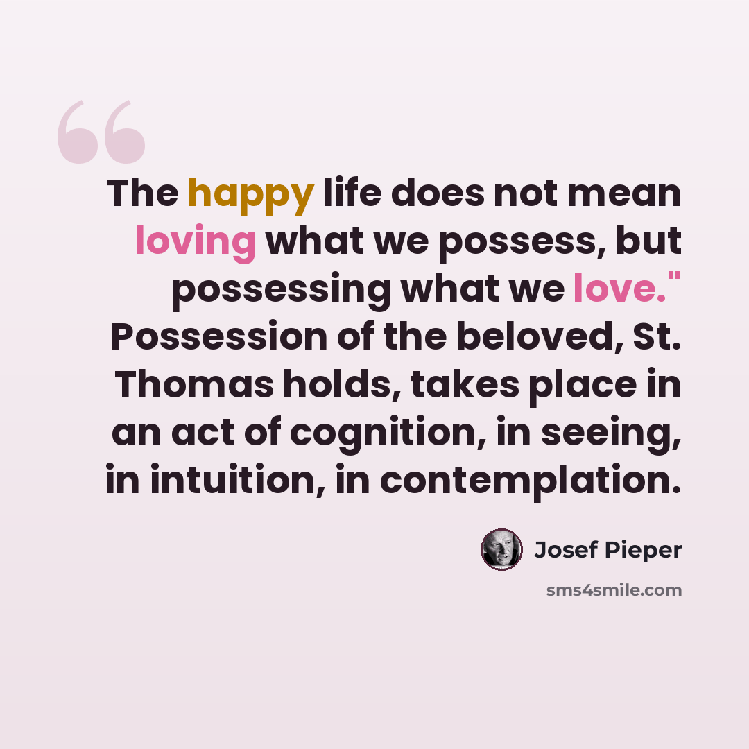 “The happy life does not mean loving what we possess, but possessing what we love." Possession of the beloved, St. Thomas holds, takes place in an act of cognition, in seeing, in intuition, in contemplation.” quote by Josef Pieper