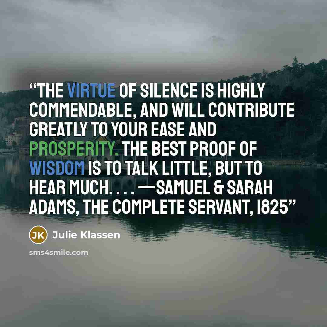 “The virtue of silence is highly commendable, and will contribute greatly to your ease and prosperity. The best proof of wisdom is to talk little, but to hear much. . . . —SAMUEL & SARAH ADAMS, THE COMPLETE SERVANT, 1825” quote by Julie Klassen