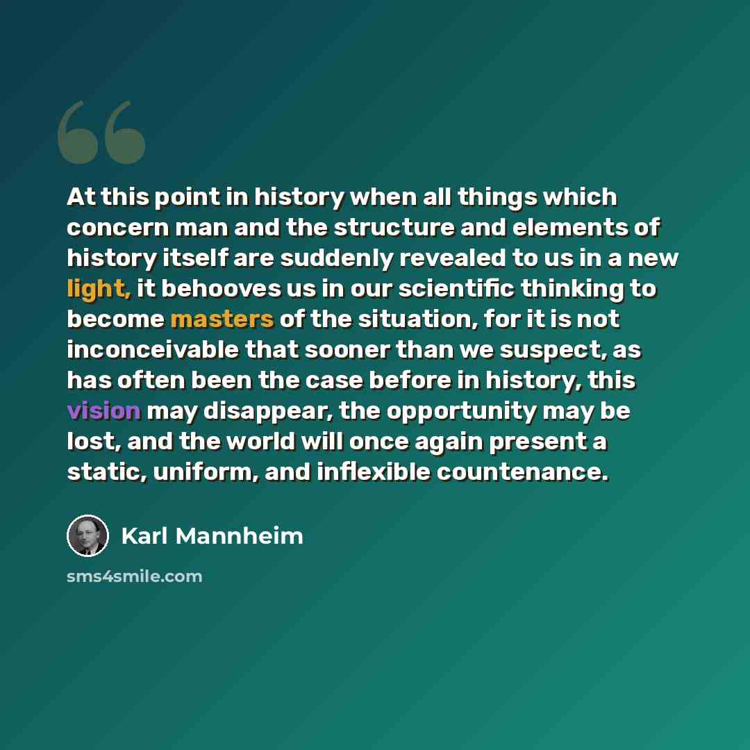 “At this point in history when all things which concern man and the structure and elements of history itself are suddenly revealed to us in a new light, it behooves us in our scientific thinking to become masters of the situation, for it is not inconceivable that sooner than we suspect, as has…” quote by Karl Mannheim