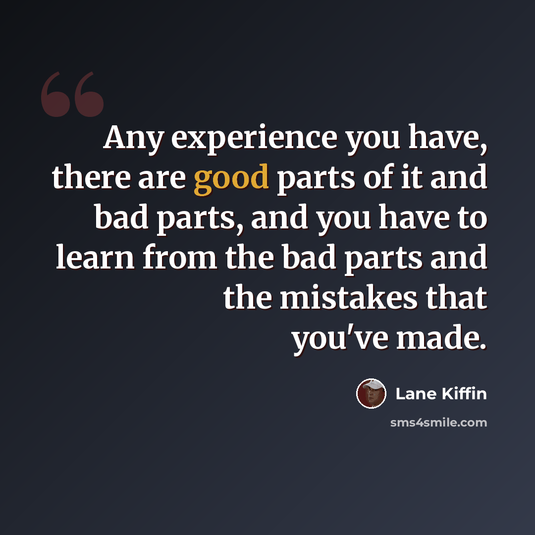 “Any experience you have, there are good parts of it and bad parts, and you have to learn from the bad parts and the mistakes that you've made.” quote by Lane Kiffin