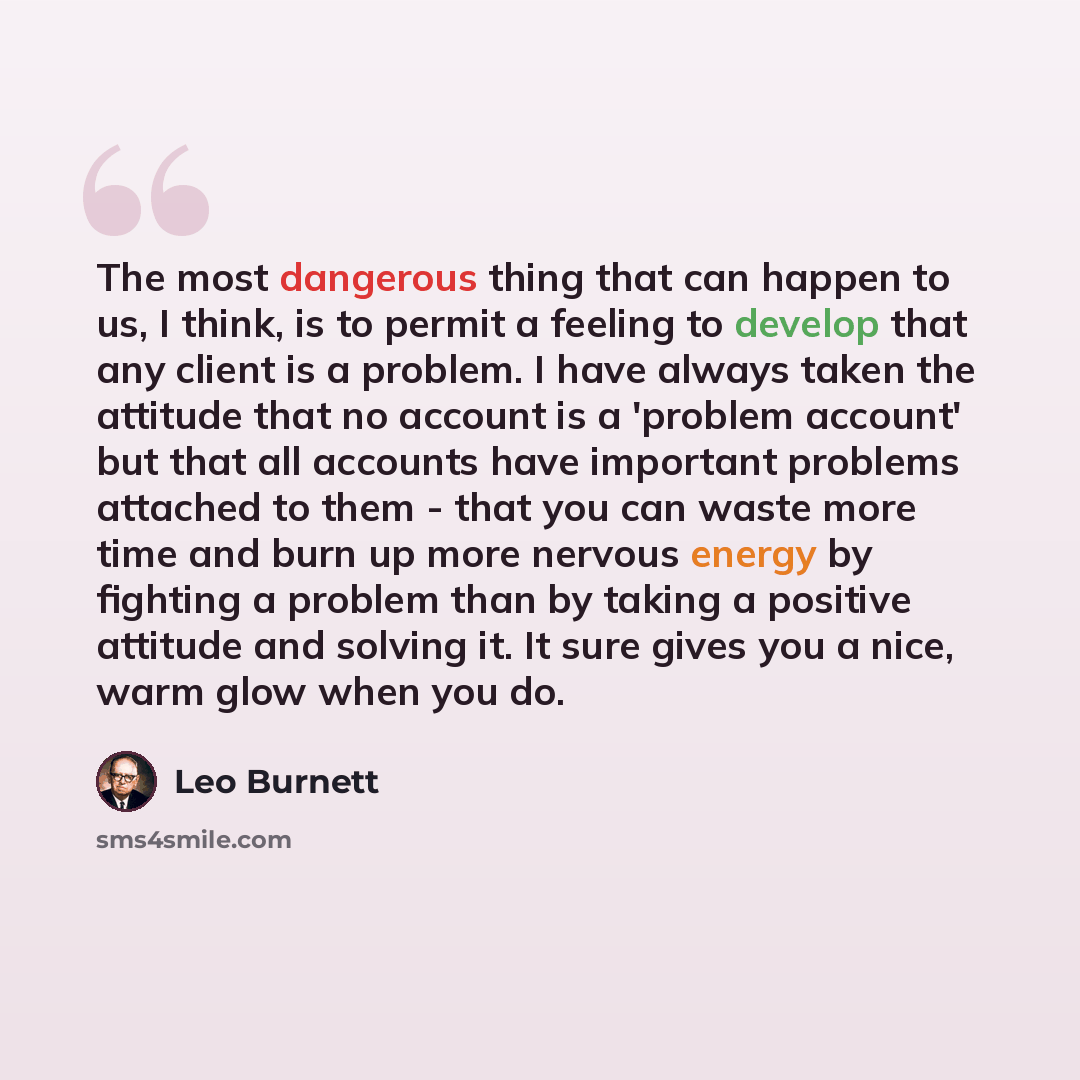 “The most dangerous thing that can happen to us, I think, is to permit a feeling to develop that any client is a problem. I have always taken the attitude that no account is a 'problem account' but that all accounts have important problems attached to them - that you can waste more time and burn up…” quote by Leo Burnett