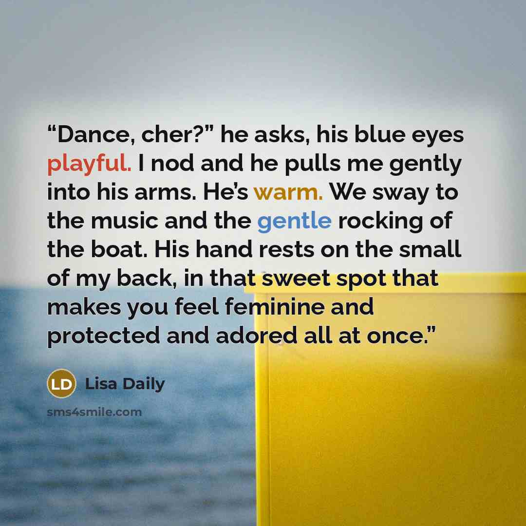 “Dance, cher?” he asks, his blue eyes playful. I nod and he pulls me gently into his arms. He’s warm. We sway to the music and the gentle rocking of the boat. His hand rests on the small of my back, in that sweet spot that makes you feel feminine and protected and adored all at once.” quote by Lisa Daily