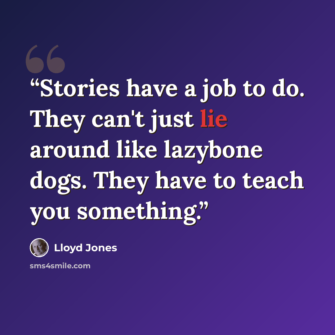 “Stories have a job to do. They can't just lie around like lazybone dogs. They have to teach you something.” quote by Lloyd Jones