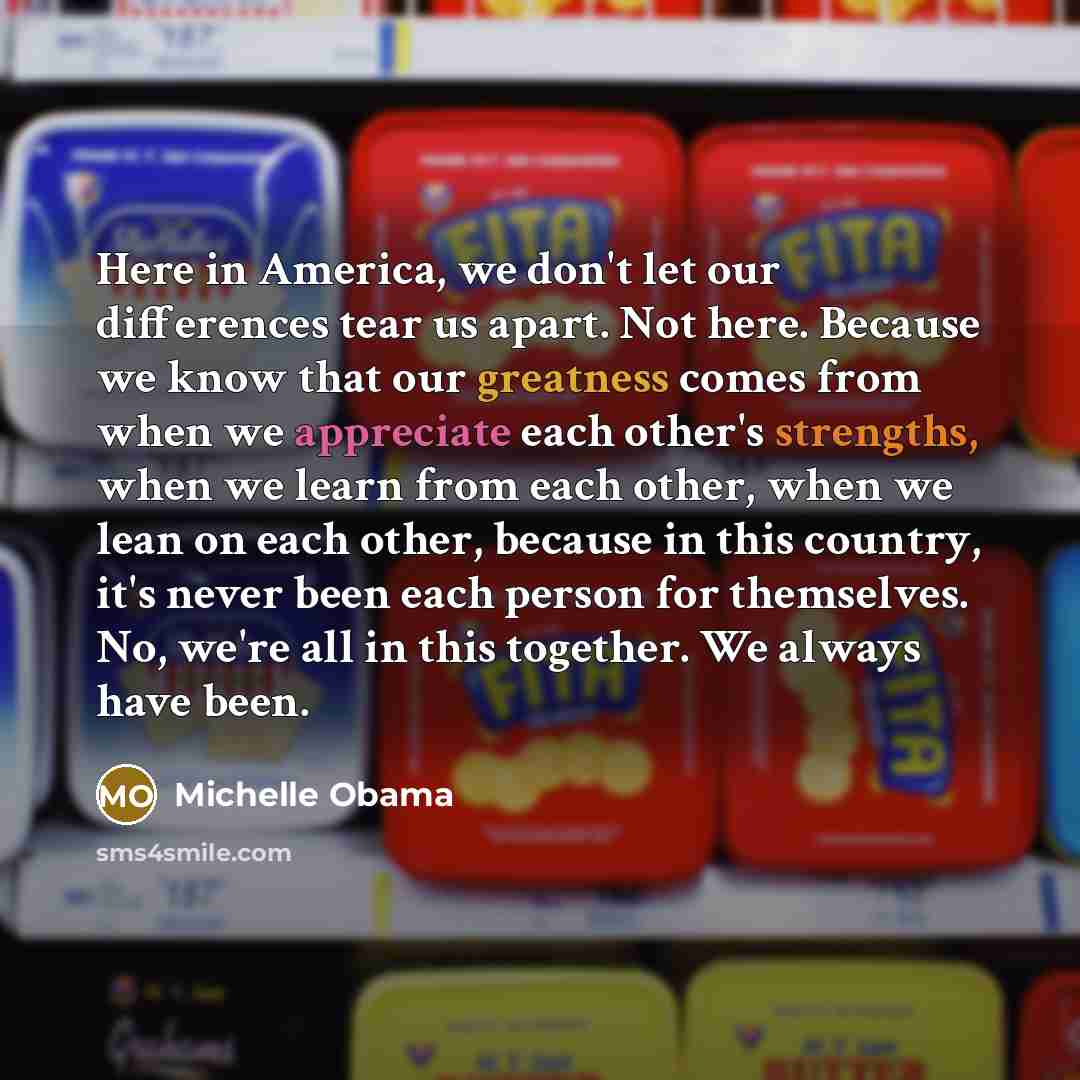 “Here in America, we don't let our differences tear us apart. Not here. Because we know that our greatness comes from when we appreciate each other's strengths, when we learn from each other, when we lean on each other, because in this country, it's never been each person for themselves. No, we're…” quote by Michelle Obama