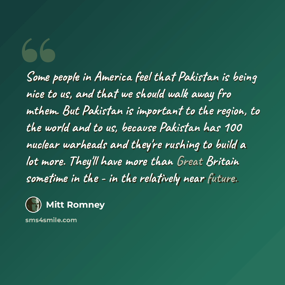 “Some people in America feel that Pakistan is being nice to us, and that we should walk away fro mthem. But Pakistan is important to the region, to the world and to us, because Pakistan has 100 nuclear warheads and they're rushing to build a lot more. They'll have more than Great Britain sometime…” quote by Mitt Romney