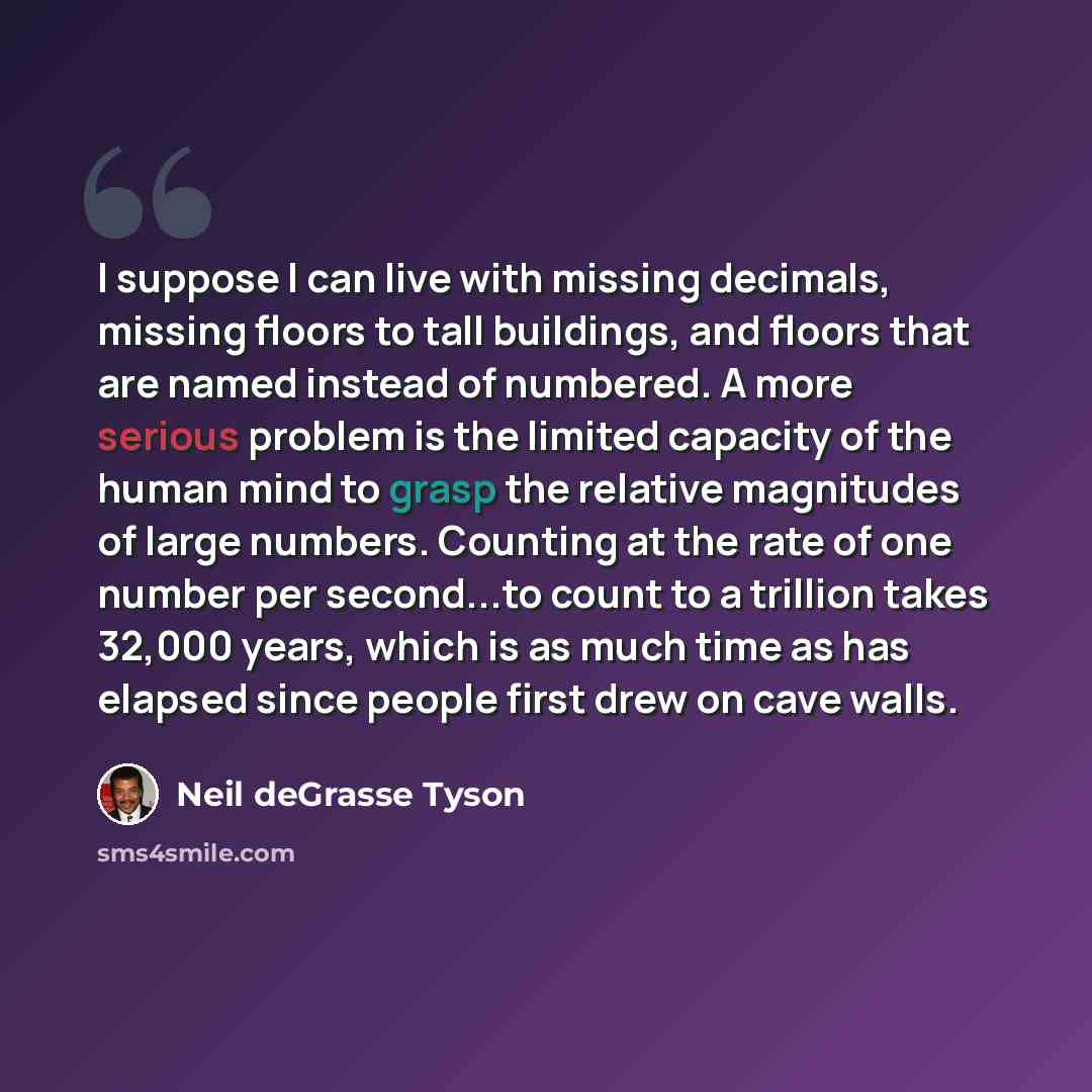 “I suppose I can live with missing decimals, missing floors to tall buildings, and floors that are named instead of numbered. A more serious problem is the limited capacity of the human mind to grasp the relative magnitudes of large numbers. Counting at the rate of one number per second...to count…” quote by Neil deGrasse Tyson