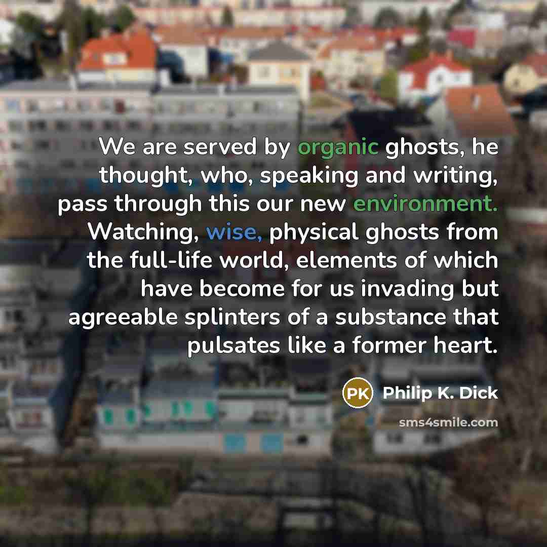 “We are served by organic ghosts, he thought, who, speaking and writing, pass through this our new environment. Watching, wise, physical ghosts from the full-life world, elements of which have become for us invading but agreeable splinters of a substance that pulsates like a former heart.” quote by Philip K. Dick