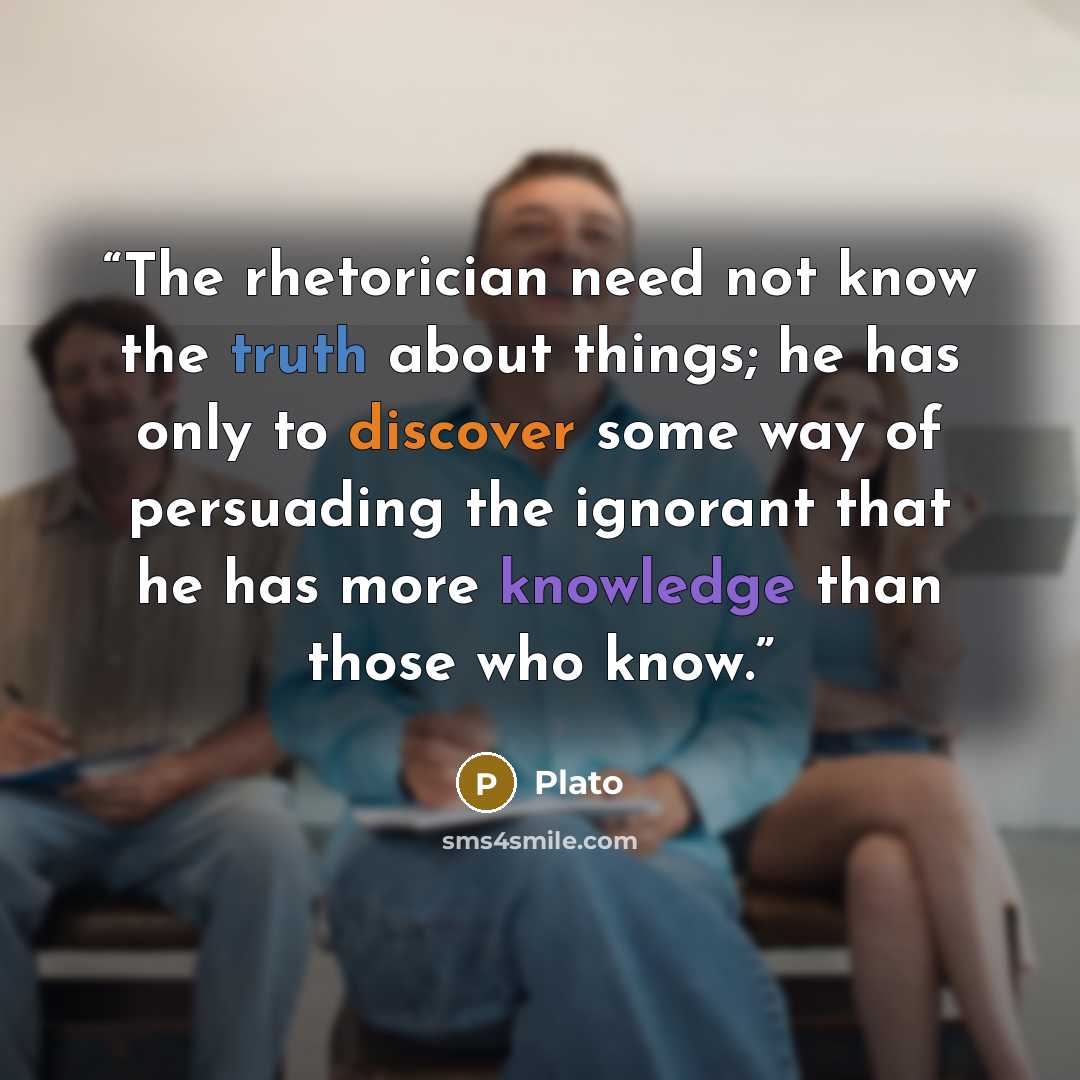 “The rhetorician need not know the truth about things; he has only to discover some way of persuading the ignorant that he has more knowledge than those who know.” quote by Plato