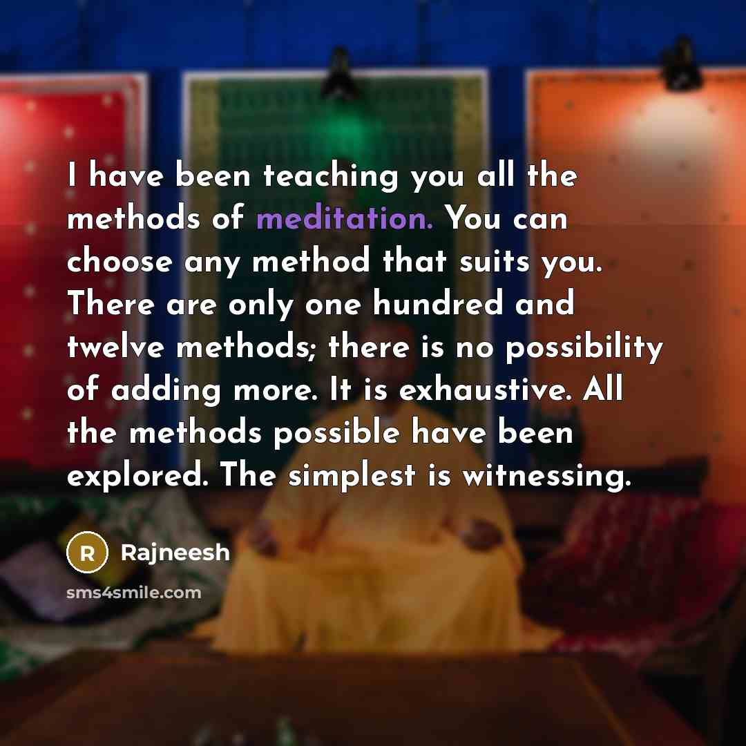 “I have been teaching you all the methods of meditation. You can choose any method that suits you. There are only one hundred and twelve methods; there is no possibility of adding more. It is exhaustive. All the methods possible have been explored. The simplest is witnessing.” quote by Rajneesh
