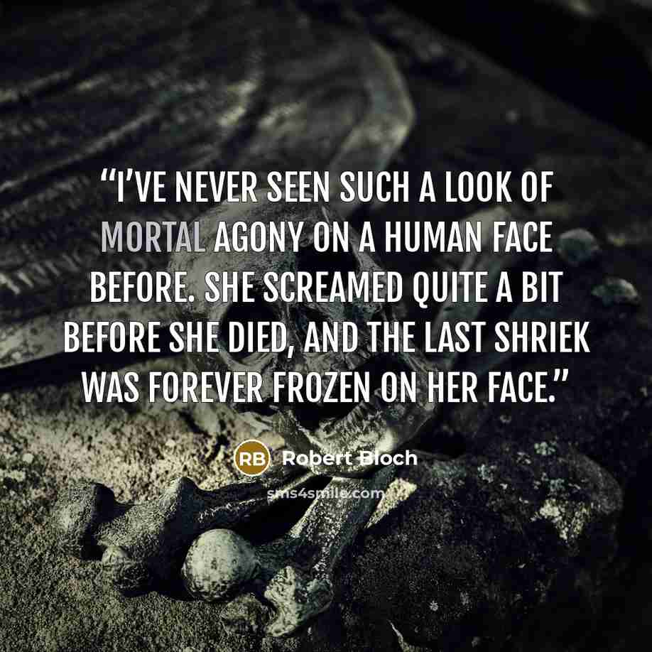 “I’VE never seen such a look of mortal agony on a human face before. She screamed quite a bit before she died, and the last shriek was forever frozen on her face.” quote by Robert Bloch