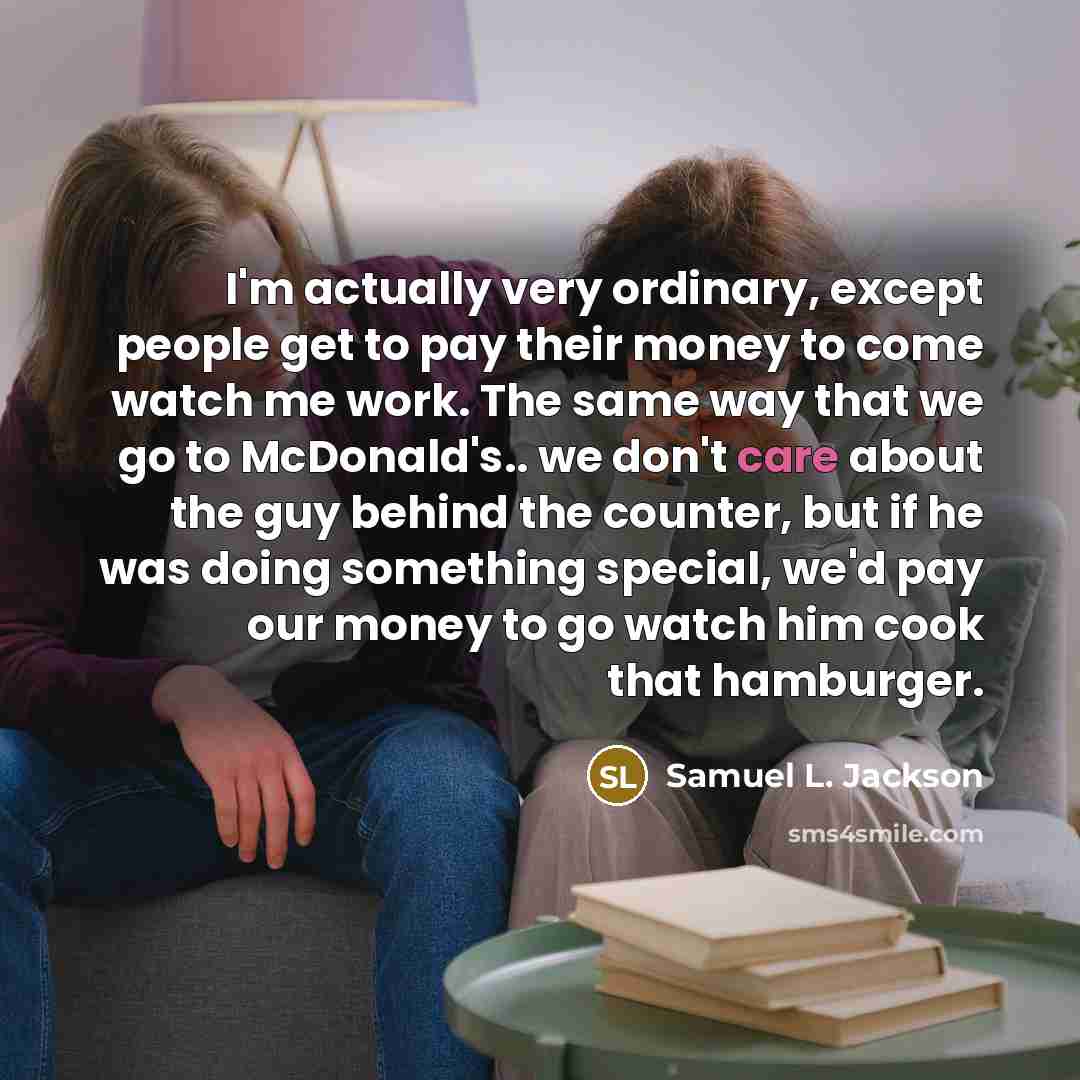 “I'm actually very ordinary, except people get to pay their money to come watch me work. The same way that we go to McDonald's.. we don't care about the guy behind the counter, but if he was doing something special, we'd pay our money to go watch him cook that hamburger.” quote by Samuel L. Jackson