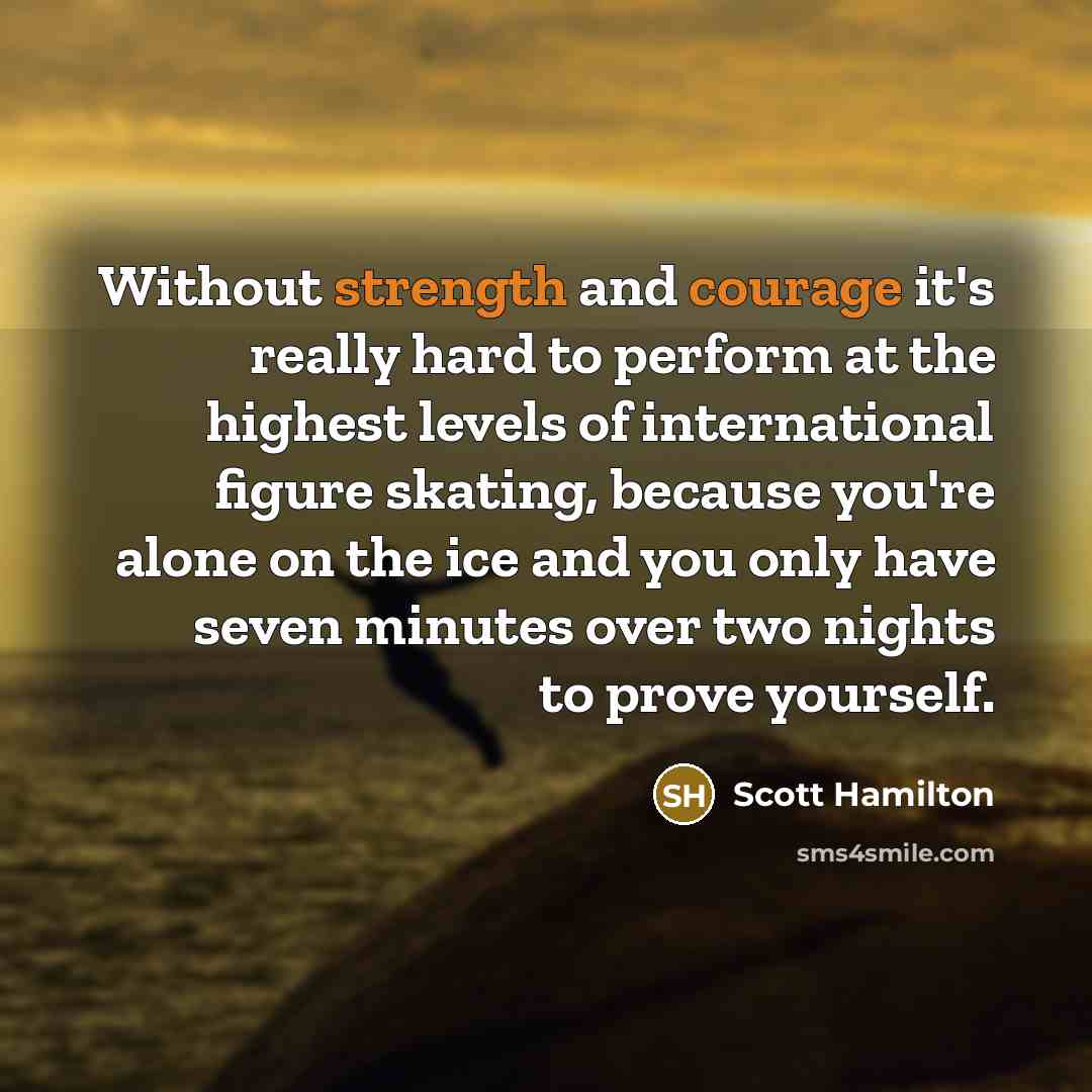 “Without strength and courage it's really hard to perform at the highest levels of international figure skating, because you're alone on the ice and you only have seven minutes over two nights to prove yourself.” quote by Scott Hamilton