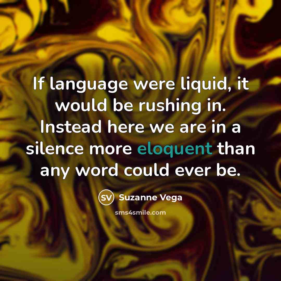 “If language were liquid, it would be rushing in. Instead here we are in a silence more eloquent than any word could ever be.” quote by Suzanne Vega