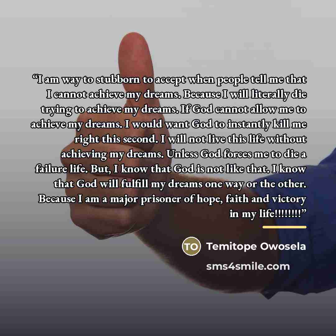 “I am way to stubborn to accept when people tell me that I cannot achieve my dreams. Because I will literally die trying to achieve my dreams. If God cannot allow me to achieve my dreams. I would want God to instantly kill me right this second. I will not live this life without achieving my dreams…” quote by Temitope Owosela
