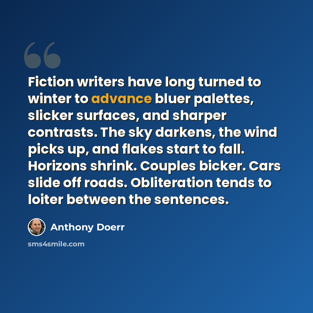 “Fiction writers have long turned to winter to advance bluer palettes, slicker surfaces, and sharper contrasts. The sky darkens, the wind picks up, and flakes start to fall. Horizons shrink. Couples bicker. Cars slide off roads. Obliteration tends to loiter between the sentences.” quote by Anthony Doerr