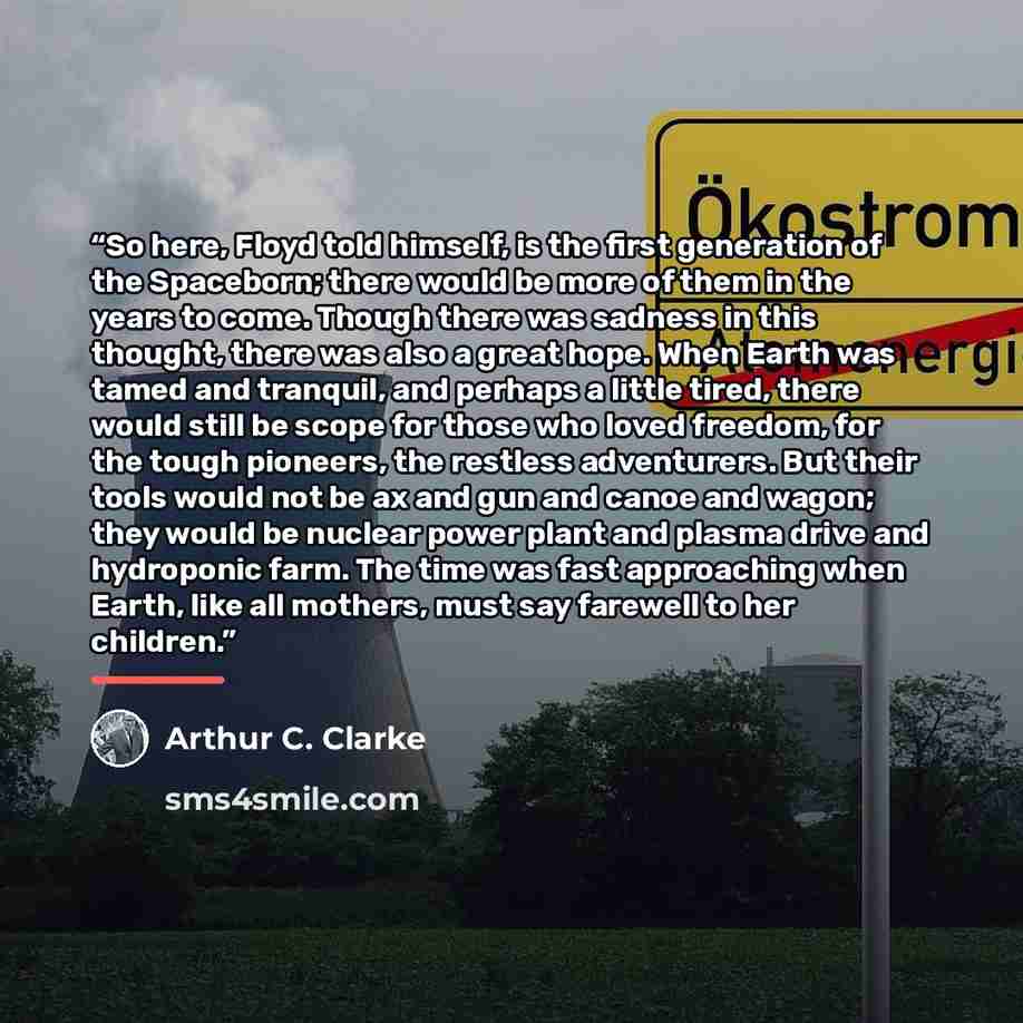 “So here, Floyd told himself, is the first generation of the Spaceborn; there would be more of them in the years to come. Though there was sadness in this thought, there was also a great hope. When Earth was tamed and tranquil, and perhaps a little tired, there would still be scope for those who…” quote by Arthur C. Clarke