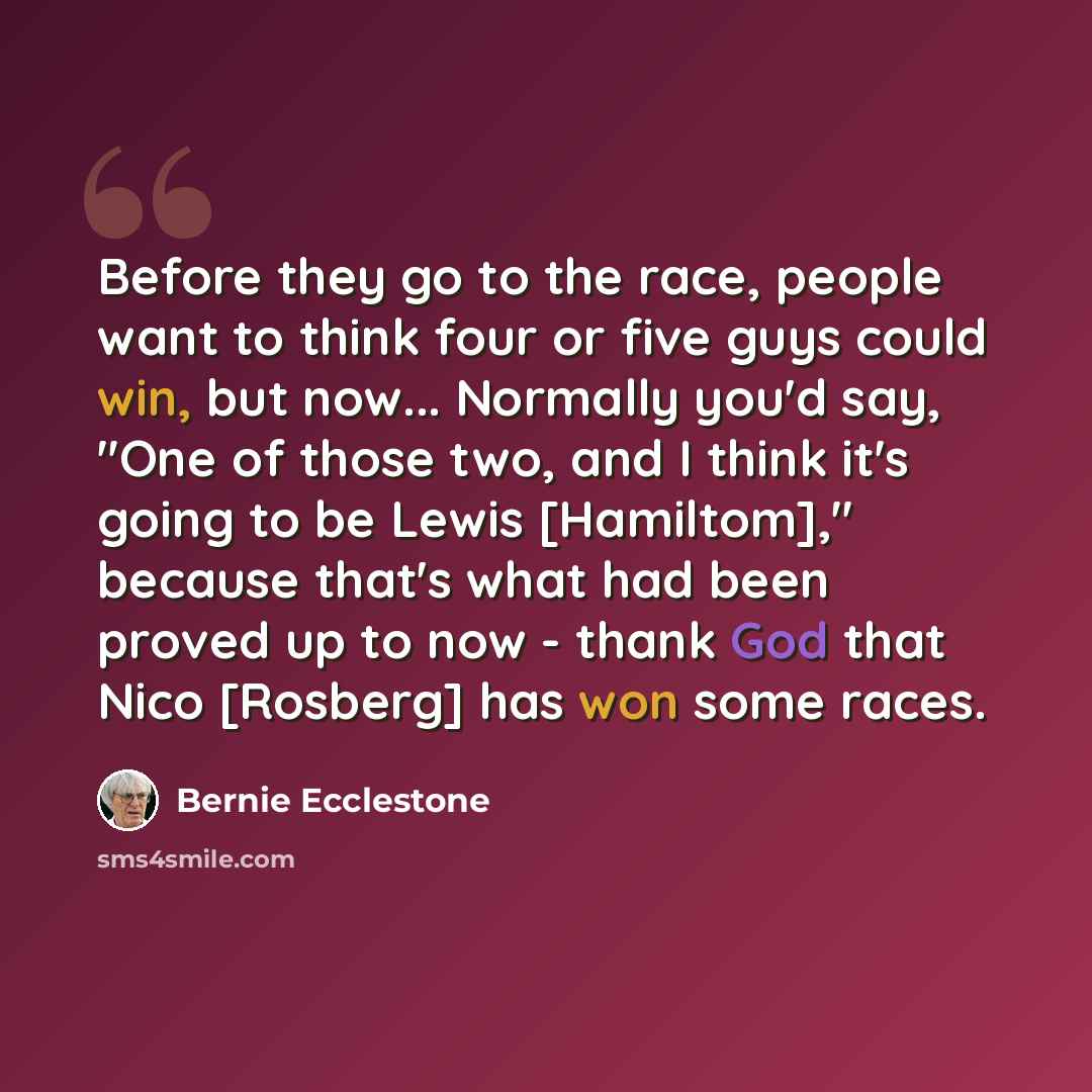 “Before they go to the race, people want to think four or five guys could win, but now... Normally you'd say, "One of those two, and I think it's going to be Lewis [Hamiltom]," because that's what had been proved up to now - thank God that Nico [Rosberg] has won some races.” quote by Bernie Ecclestone
