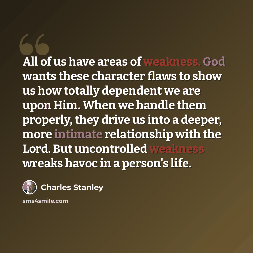 “All of us have areas of weakness. God wants these character flaws to show us how totally dependent we are upon Him. When we handle them properly, they drive us into a deeper, more intimate relationship with the Lord. But uncontrolled weakness wreaks havoc in a person's life.” quote by Charles Stanley