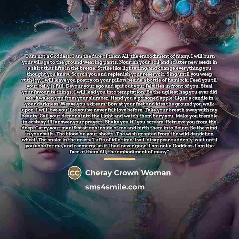 “I am not a Goddess. I am the face of them All, the embodiment of many. I will burn your village to the ground wearing pants. Nourish your soil and scatter new seeds in a skirt that lifts in the breeze. Strike like lightening and change everything you thought you knew. Scorch you and replenish your…” quote by Cheray Crown Woman