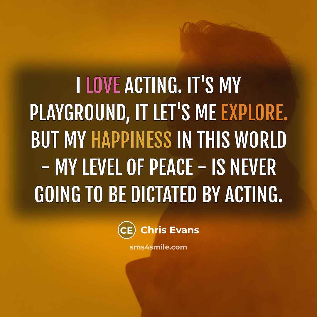 “I love acting. It's my playground, it let's me explore. But my happiness in this world - my level of peace - is never going to be dictated by acting.” quote by Chris Evans