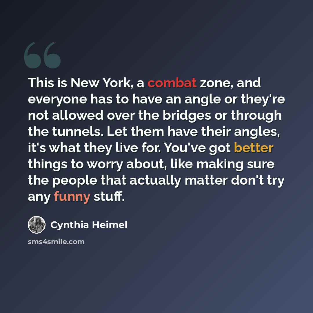 “This is New York, a combat zone, and everyone has to have an angle or they're not allowed over the bridges or through the tunnels. Let them have their angles, it's what they live for. You've got better things to worry about, like making sure the people that actually matter don't try any funny stuff.” quote by Cynthia Heimel