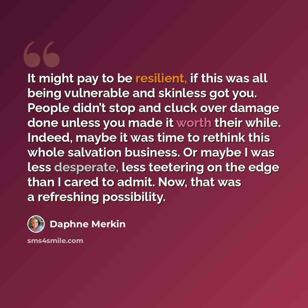 “It might pay to be resilient, if this was all being vulnerable and skinless got you. People didn’t stop and cluck over damage done unless you made it worth their while. Indeed, maybe it was time to rethink this whole salvation business. Or maybe I was less desperate, less teetering on the edge…” quote by Daphne Merkin