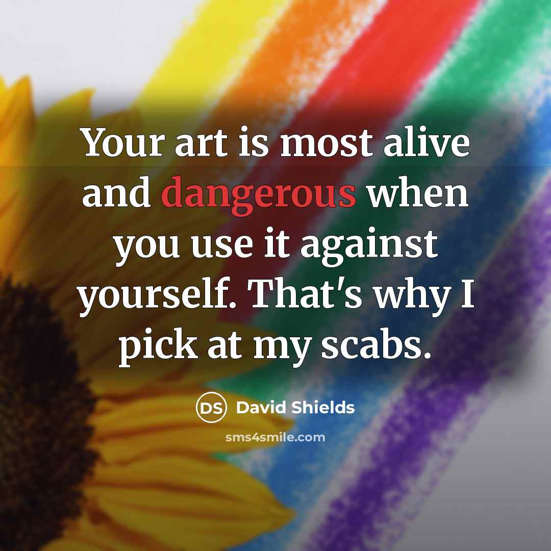 “Your art is most alive and dangerous when you use it against yourself. That's why I pick at my scabs.” quote by David Shields