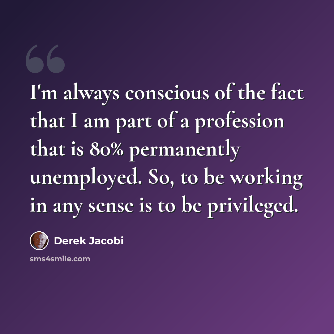 “I'm always conscious of the fact that I am part of a profession that is 80% permanently unemployed. So, to be working in any sense is to be privileged.” quote by Derek Jacobi