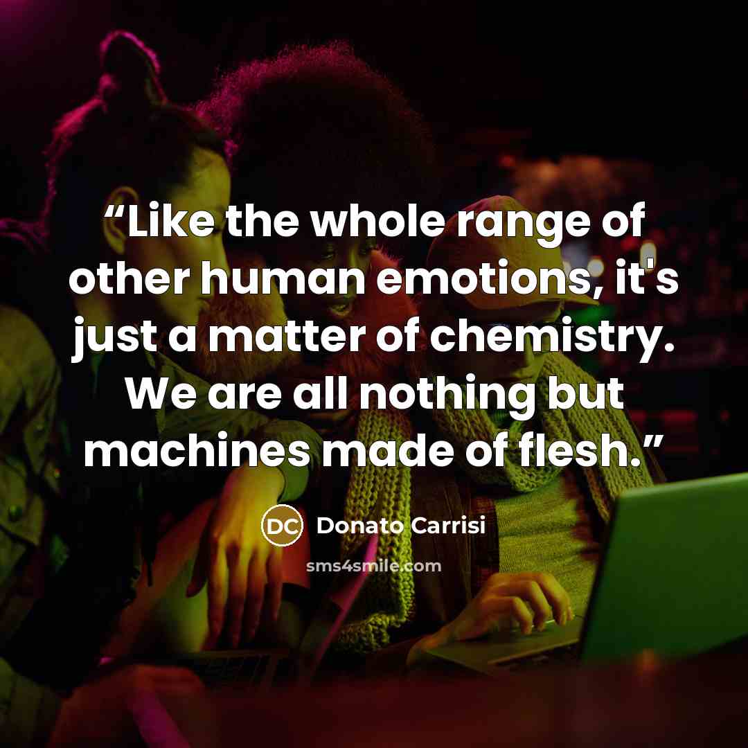 “Like the whole range of other human emotions, it's just a matter of chemistry. We are all nothing but machines made of flesh.” quote by Donato Carrisi