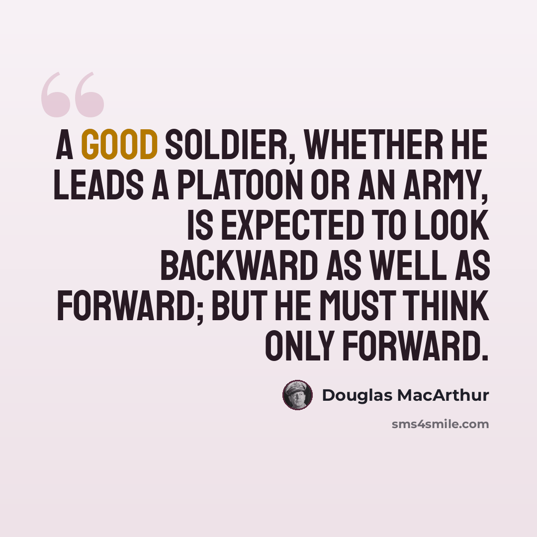 “A good soldier, whether he leads a platoon or an army, is expected to look backward as well as forward; but he must think only forward.” quote by Douglas MacArthur