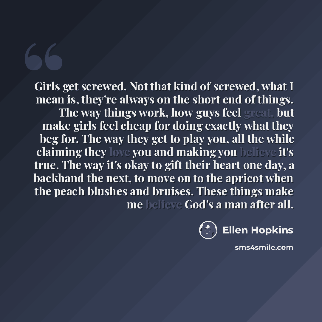 “Girls get screwed. Not that kind of screwed, what I mean is, they're always on the short end of things. The way things work, how guys feel great, but make girls feel cheap for doing exactly what they beg for. The way they get to play you, all the while claiming they love you and making you believe…” quote by Ellen Hopkins