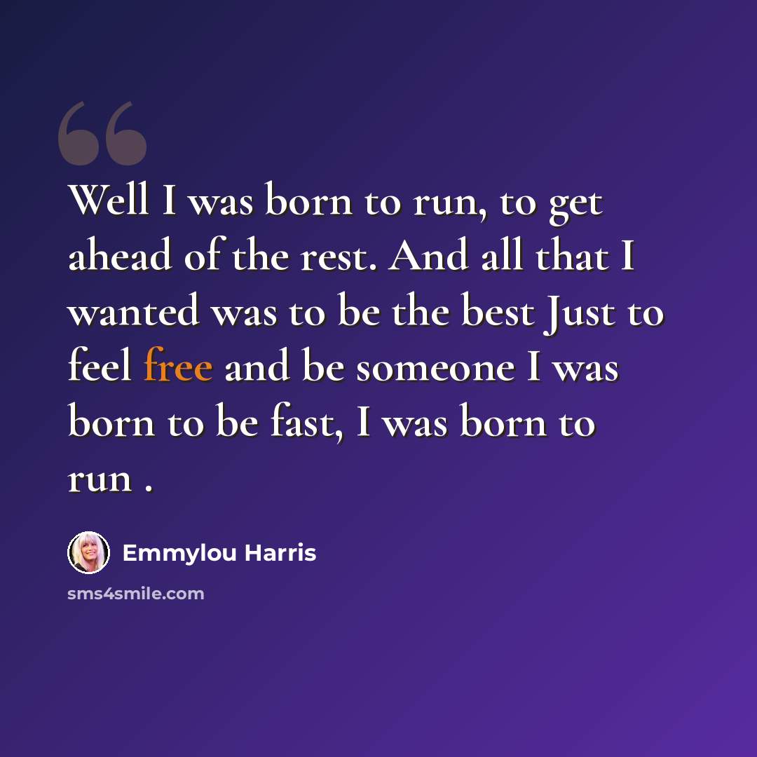 “Well I was born to run, to get ahead of the rest. And all that I wanted was to be the best Just to feel free and be someone I was born to be fast, I was born to run .” quote by Emmylou Harris