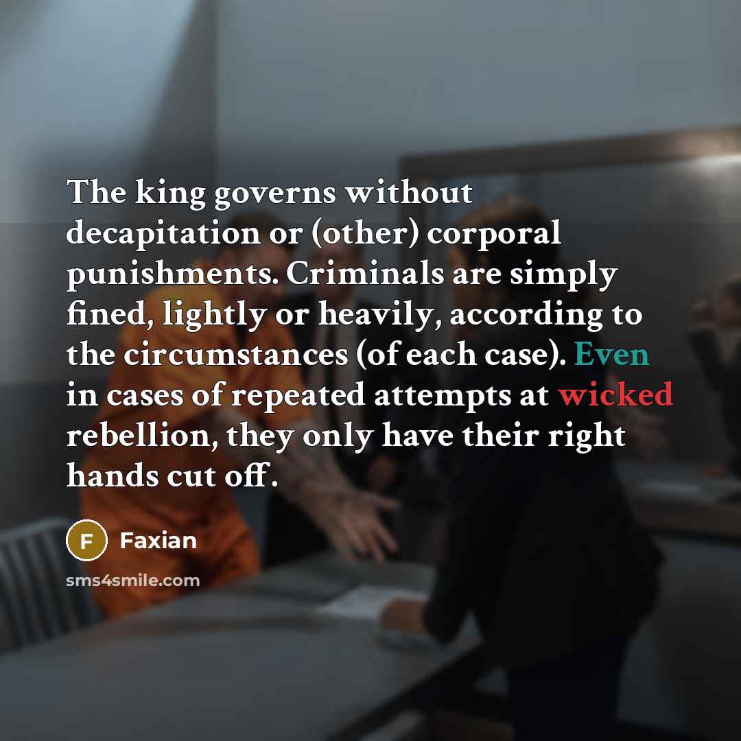 “The king governs without decapitation or (other) corporal punishments. Criminals are simply fined, lightly or heavily, according to the circumstances (of each case). Even in cases of repeated attempts at wicked rebellion, they only have their right hands cut off.” quote by Faxian