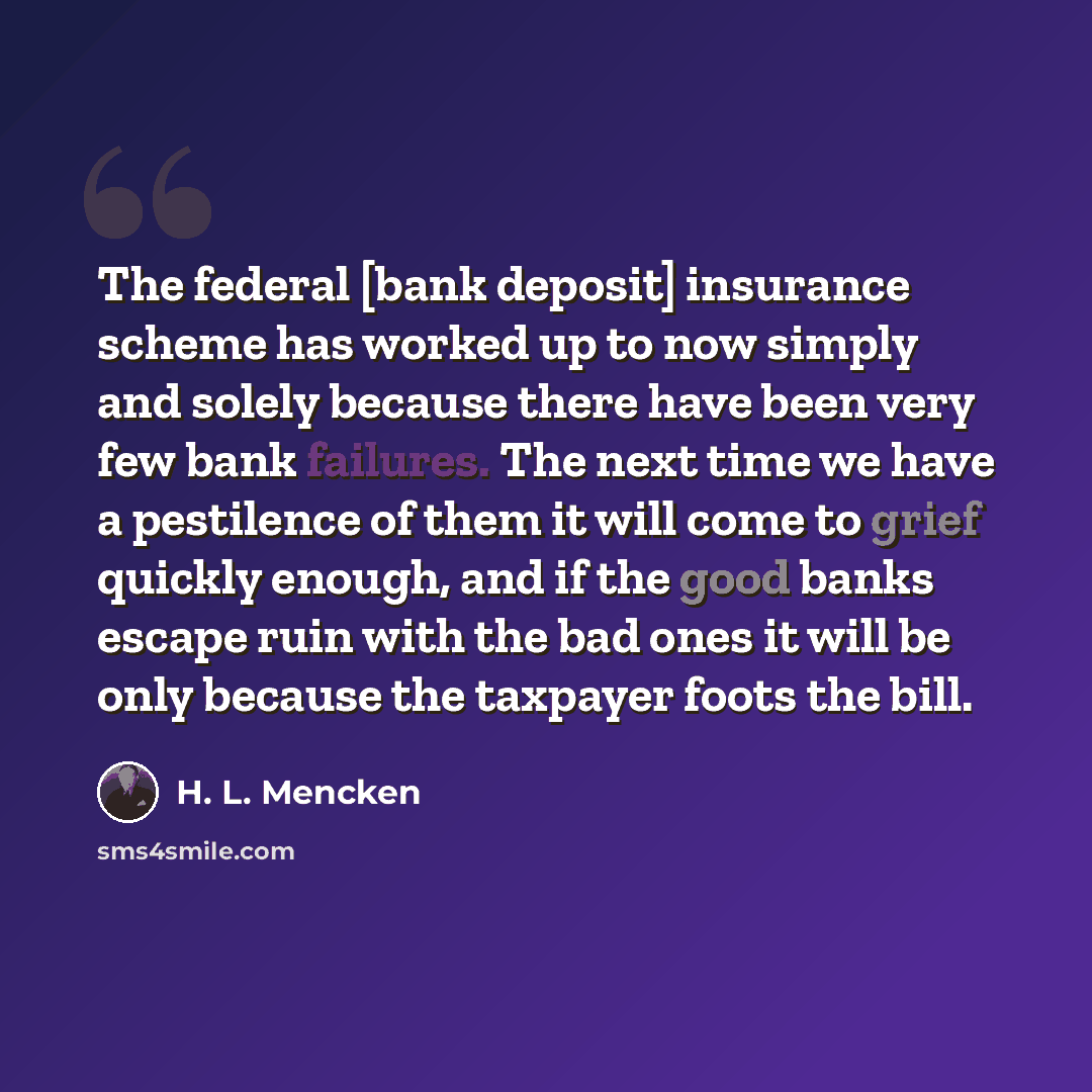 “The federal [bank deposit] insurance scheme has worked up to now simply and solely because there have been very few bank failures. The next time we have a pestilence of them it will come to grief quickly enough, and if the good banks escape ruin with the bad ones it will be only because the…” quote by H. L. Mencken