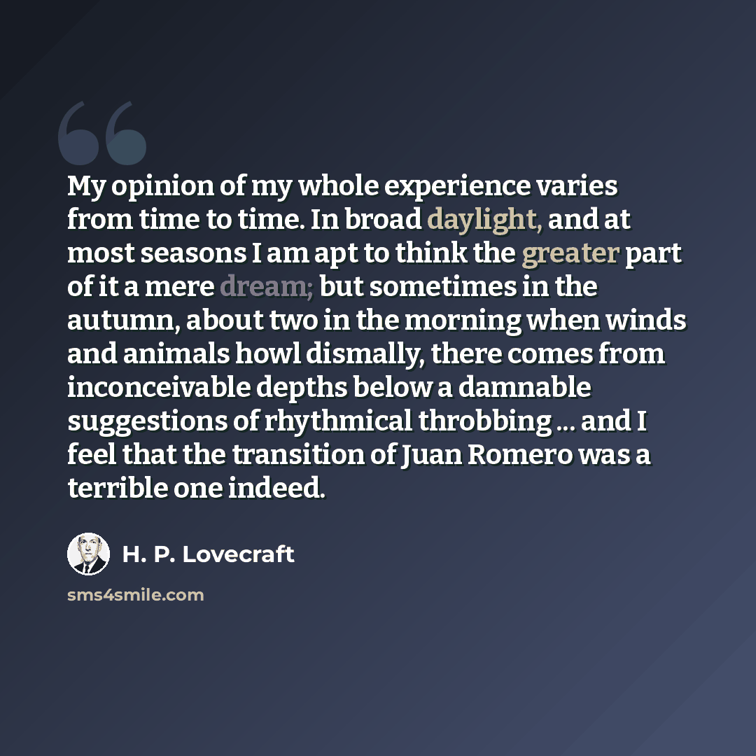 “My opinion of my whole experience varies from time to time. In broad daylight, and at most seasons I am apt to think the greater part of it a mere dream; but sometimes in the autumn, about two in the morning when winds and animals howl dismally, there comes from inconceivable depths below a…” quote by H. P. Lovecraft