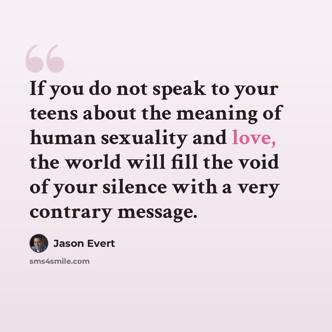 “If you do not speak to your teens about the meaning of human sexuality and love, the world will fill the void of your silence with a very contrary message.” quote by Jason Evert