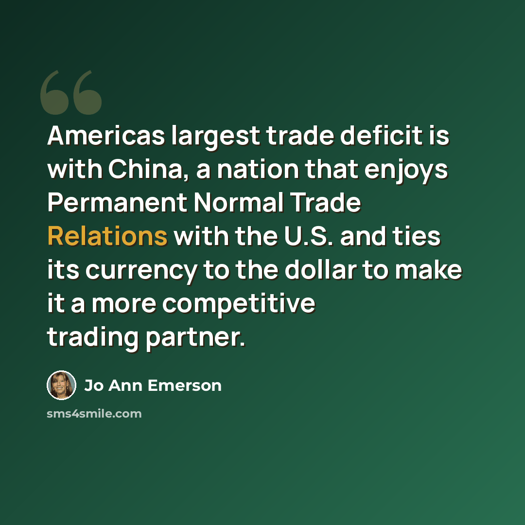 “Americas largest trade deficit is with China, a nation that enjoys Permanent Normal Trade Relations with the U.S. and ties its currency to the dollar to make it a more competitive trading partner.” quote by Jo Ann Emerson