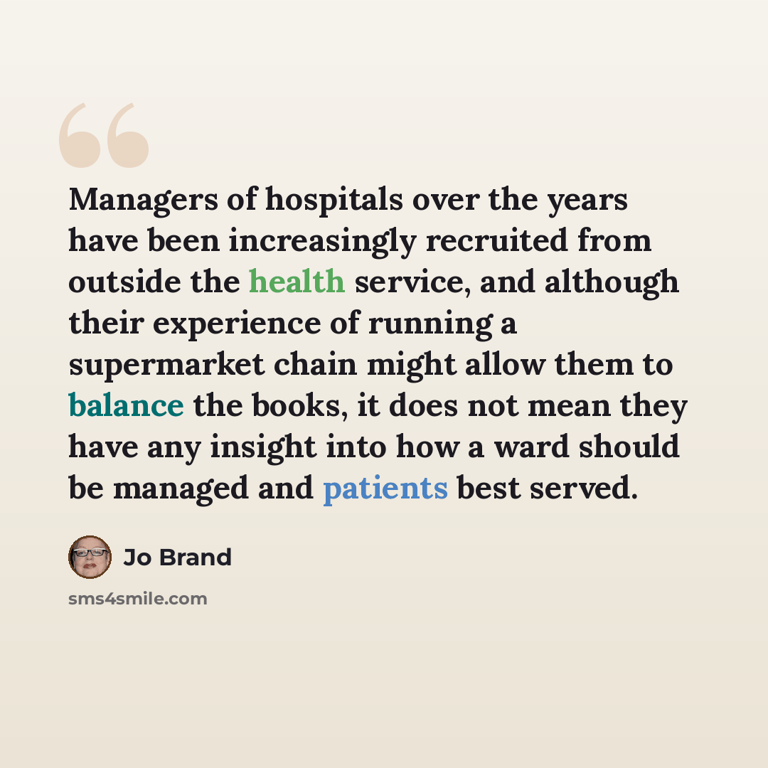 “Managers of hospitals over the years have been increasingly recruited from outside the health service, and although their experience of running a supermarket chain might allow them to balance the books, it does not mean they have any insight into how a ward should be managed and patients best…” quote by Jo Brand