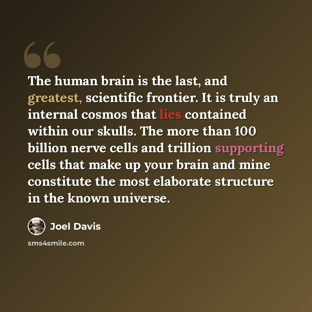 “The human brain is the last, and greatest, scientific frontier. It is truly an internal cosmos that lies contained within our skulls. The more than 100 billion nerve cells and trillion supporting cells that make up your brain and mine constitute the most elaborate structure in the known universe.” quote by Joel Davis