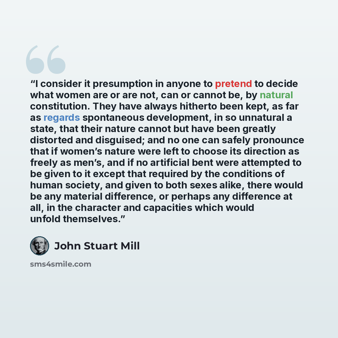 “I consider it presumption in anyone to pretend to decide what women are or are not, can or cannot be, by natural constitution. They have always hitherto been kept, as far as regards spontaneous development, in so unnatural a state, that their nature cannot but have been greatly distorted and…” quote by John Stuart Mill